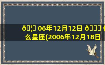 🦊 06年12月12日 🐟 什么星座(2006年12月18日是什么星座)